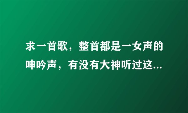 求一首歌，整首都是一女声的呻吟声，有没有大神听过这样的歌？