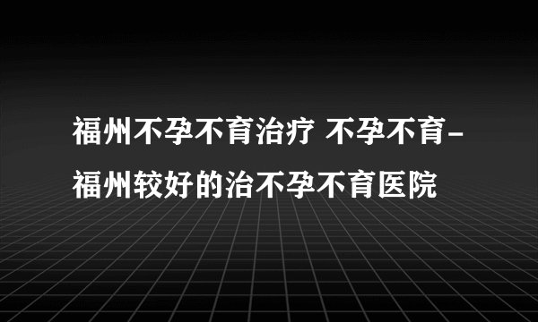福州不孕不育治疗 不孕不育-福州较好的治不孕不育医院