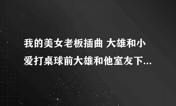 我的美女老板插曲 大雄和小爱打桌球前大雄和他室友下楼梯时的背景乐
