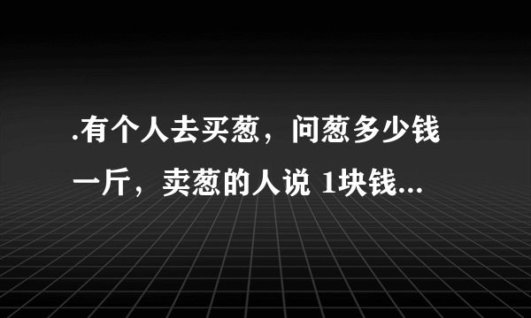 .有个人去买葱，问葱多少钱一斤，卖葱的人说 1块钱1斤 这是100斤 要完100元，买葱的人又问 葱白跟葱绿...