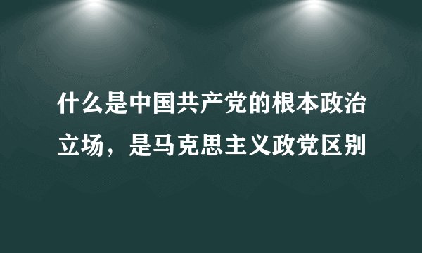 什么是中国共产党的根本政治立场，是马克思主义政党区别