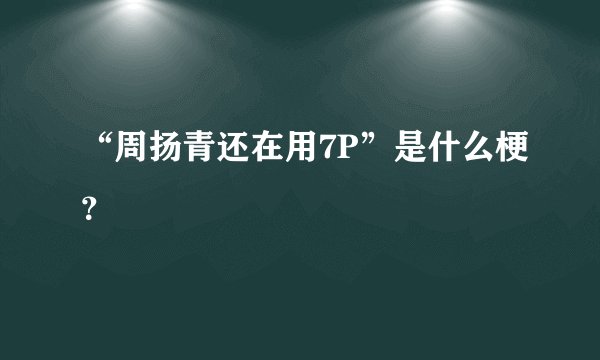 “周扬青还在用7P”是什么梗？