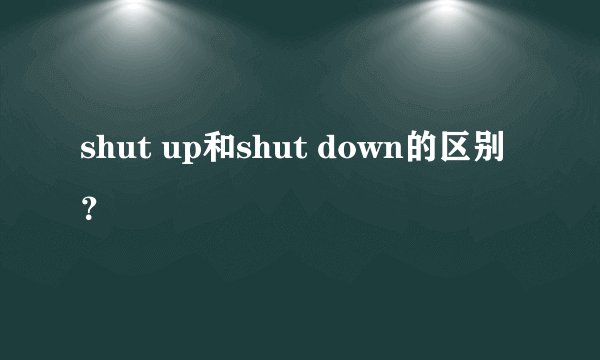 shut up和shut down的区别？