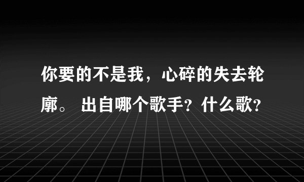 你要的不是我，心碎的失去轮廓。 出自哪个歌手？什么歌？