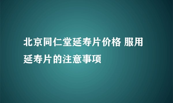 北京同仁堂延寿片价格 服用延寿片的注意事项