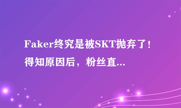 Faker终究是被SKT抛弃了！得知原因后，粉丝直接怒了！