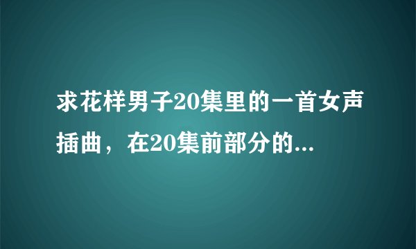 求花样男子20集里的一首女声插曲，在20集前部分的那首歌，有点忧伤的。
