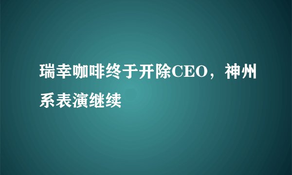 瑞幸咖啡终于开除CEO，神州系表演继续