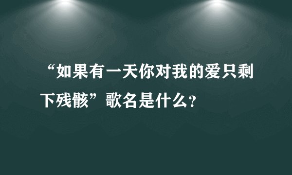 “如果有一天你对我的爱只剩下残骸”歌名是什么？