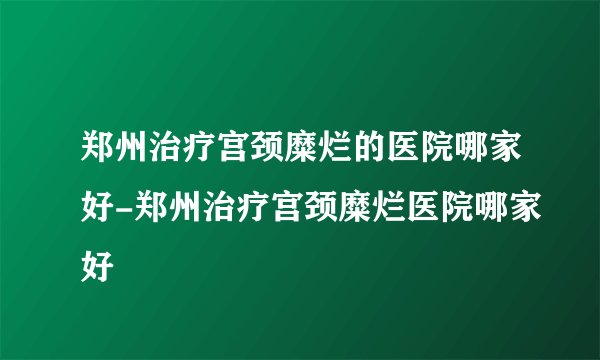 郑州治疗宫颈糜烂的医院哪家好-郑州治疗宫颈糜烂医院哪家好