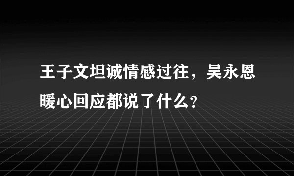 王子文坦诚情感过往，吴永恩暖心回应都说了什么？