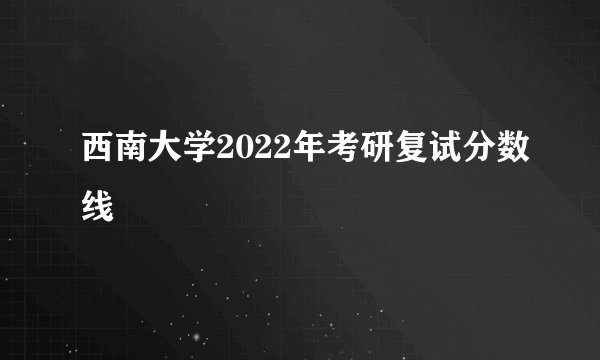 西南大学2022年考研复试分数线