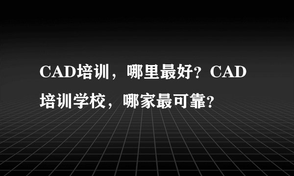 CAD培训，哪里最好？CAD培训学校，哪家最可靠？