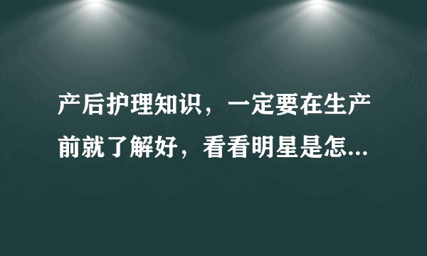 产后护理知识，一定要在生产前就了解好，看看明星是怎么坐月子？