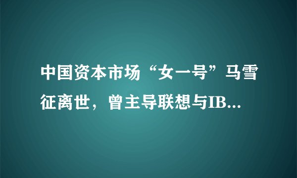 中国资本市场“女一号”马雪征离世，曾主导联想与IBM个人电脑部的并购案