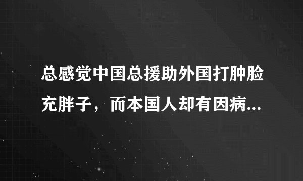 总感觉中国总援助外国打肿脸充胖子，而本国人却有因病而看不起锯腿的，国家却无视，我的看法对吗