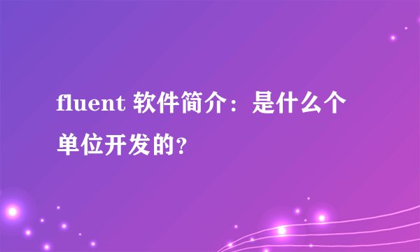 fluent 软件简介：是什么个单位开发的？