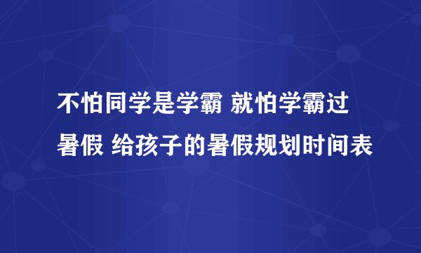 不怕同学是学霸 就怕学霸过暑假 给孩子的暑假规划时间表