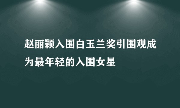 赵丽颖入围白玉兰奖引围观成为最年轻的入围女星