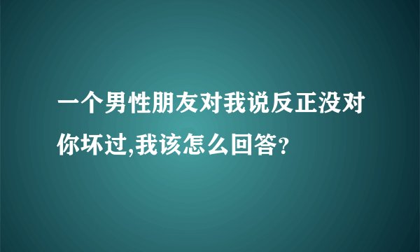 一个男性朋友对我说反正没对你坏过,我该怎么回答？