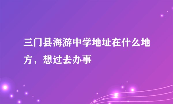 三门县海游中学地址在什么地方，想过去办事
