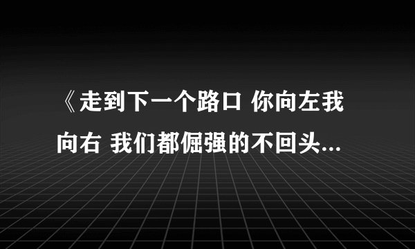 《走到下一个路口 你向左我向右 我们都倔强的不回头》是什么歌啊