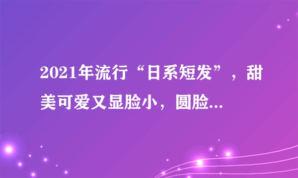 2021年流行“日系短发”，甜美可爱又显脸小，圆脸女生也适合剪！