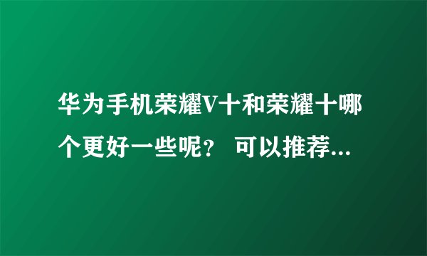 华为手机荣耀V十和荣耀十哪个更好一些呢？ 可以推荐一下华为手机哪个更好点