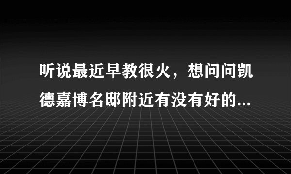 听说最近早教很火,想问问凯德嘉博名邸附近有没有好的早教机构和幼儿园啊?一个月大概多少钱?