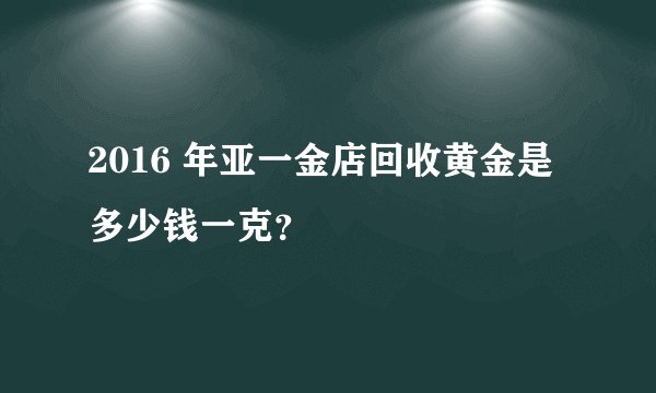 2016 年亚一金店回收黄金是多少钱一克？