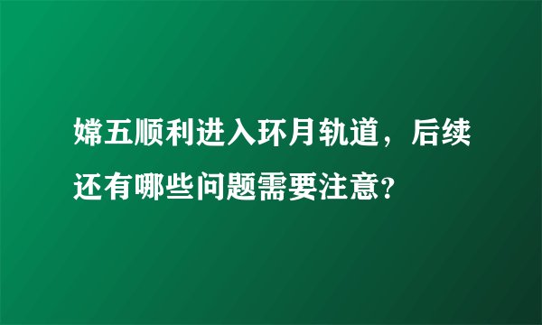 嫦五顺利进入环月轨道，后续还有哪些问题需要注意？