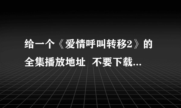 给一个《爱情呼叫转移2》的全集播放地址  不要下载的，要能看的