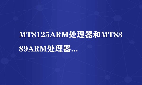 MT8125ARM处理器和MT8389ARM处理器有什么区别？