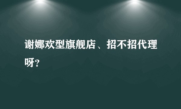 谢娜欢型旗舰店、招不招代理呀？