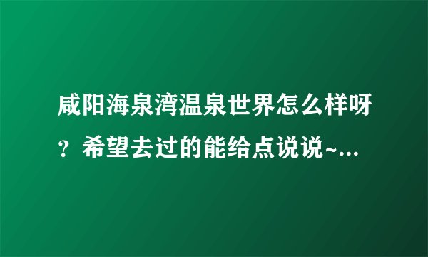 咸阳海泉湾温泉世界怎么样呀?希望去过的能给点说说~这两天准备去呢~谢谢大家啦!!!
