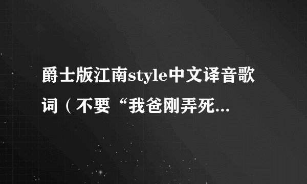 爵士版江南style中文译音歌词（不要“我爸刚弄死它”）请在听了爵士版后的再翻译！