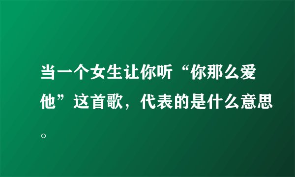 当一个女生让你听“你那么爱他”这首歌，代表的是什么意思。