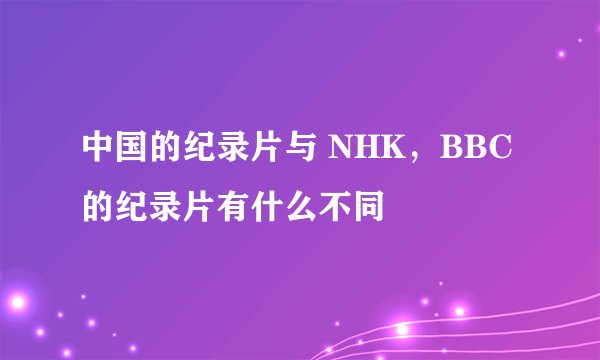 中国的纪录片与 NHK，BBC 的纪录片有什么不同
