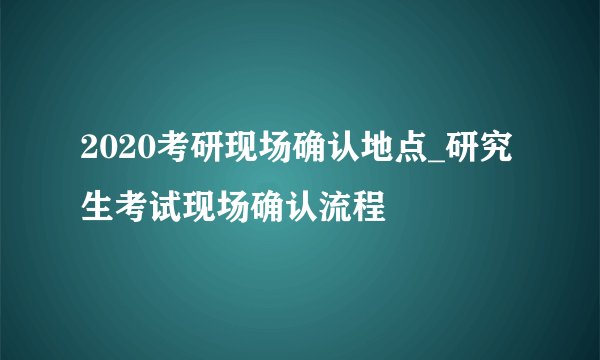 2020考研现场确认地点_研究生考试现场确认流程