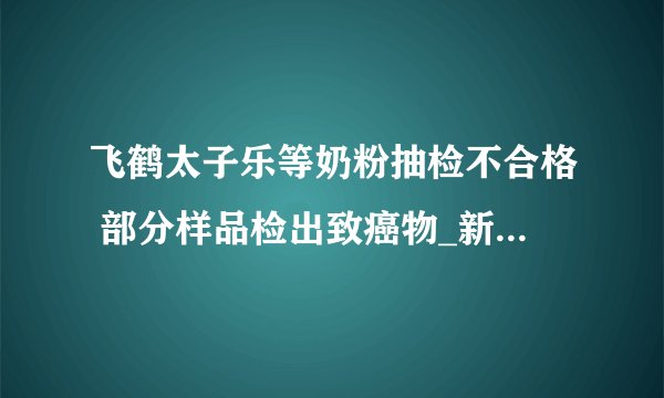 飞鹤太子乐等奶粉抽检不合格 部分样品检出致癌物_新闻事件_太子乐