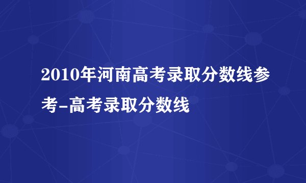 2010年河南高考录取分数线参考-高考录取分数线