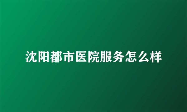 沈阳都市医院服务怎么样