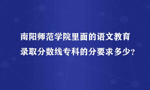 南阳师范学院里面的语文教育录取分数线专科的分要求多少？