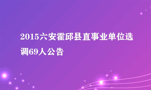 2015六安霍邱县直事业单位选调69人公告