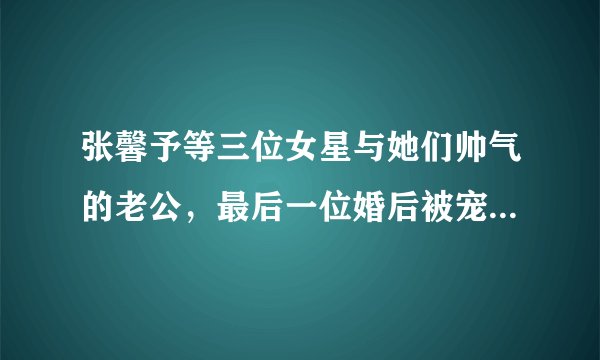 张馨予等三位女星与她们帅气的老公，最后一位婚后被宠成了公主！