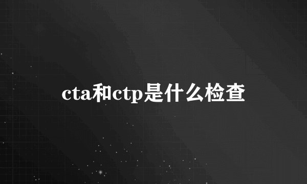 cta和ctp是什么检查