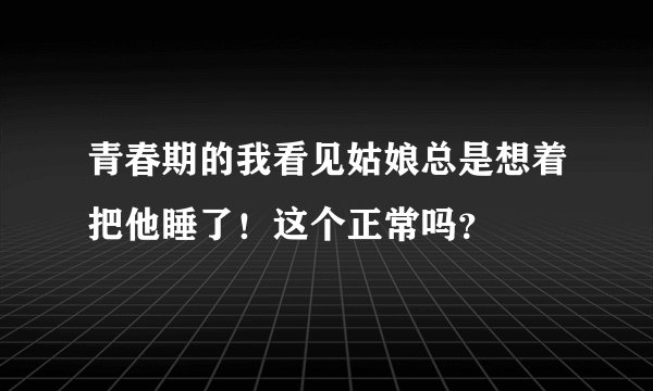 青春期的我看见姑娘总是想着把他睡了！这个正常吗？