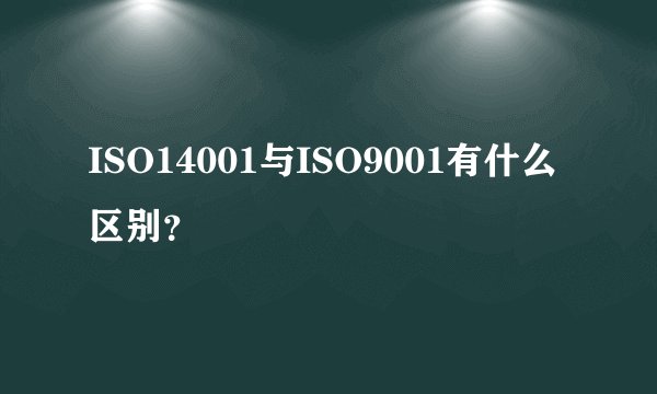 ISO14001与ISO9001有什么区别？