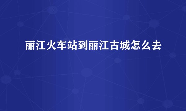 丽江火车站到丽江古城怎么去