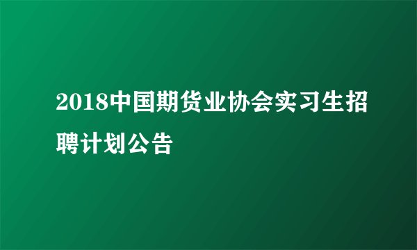 2018中国期货业协会实习生招聘计划公告